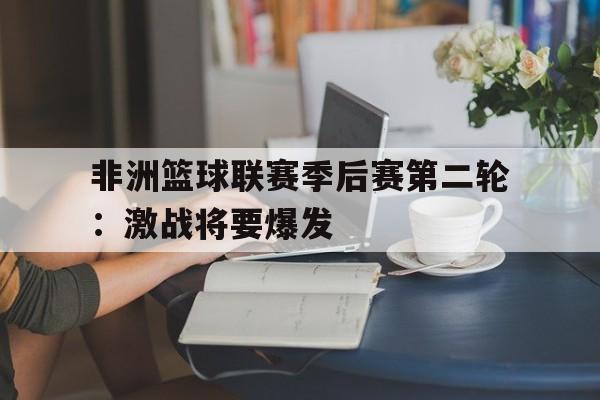 非洲篮球联赛季后赛第二轮：激战将要爆发的简单介绍