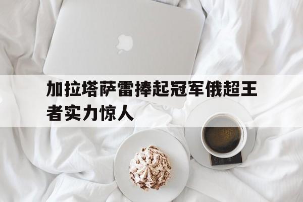 加拉塔萨雷捧起冠军俄超王者实力惊人的简单介绍
