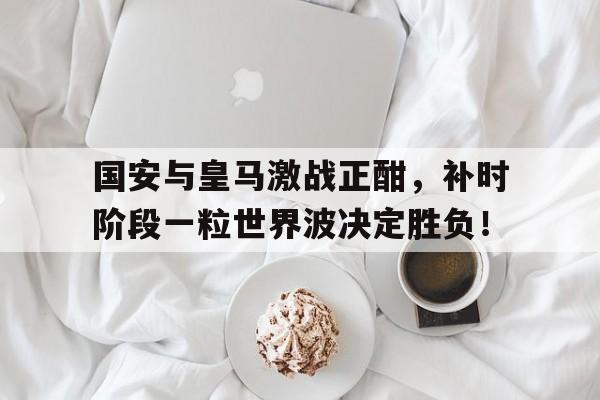 国安与皇马激战正酣，补时阶段一粒世界波决定胜负！